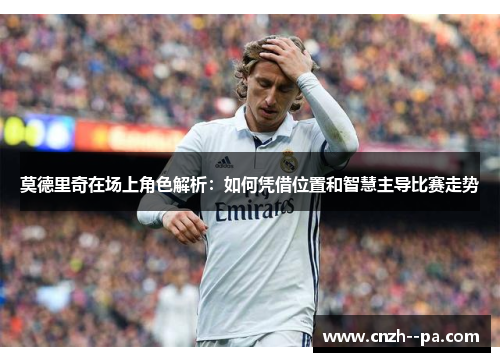 莫德里奇在场上角色解析:如何凭借位置和智慧主导比赛走势 莫德里奇在场上角色解析:如何凭借位置和智慧主导比赛走势
