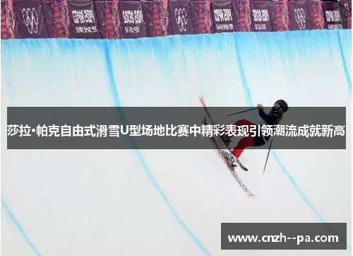 莎拉·帕克自由式滑雪U型场地比赛中精彩表现引领潮流成就新高