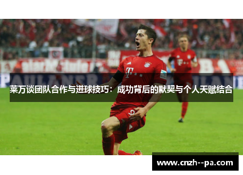 莱万谈团队合作与进球技巧：成功背后的默契与个人天赋结合