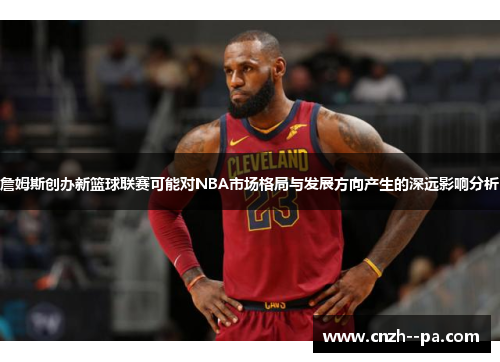 詹姆斯创办新篮球联赛可能对NBA市场格局与发展方向产生的深远影响分析