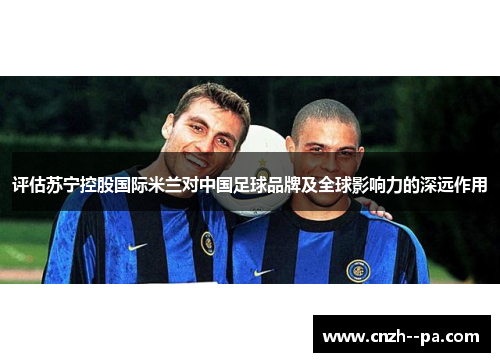 评估苏宁控股国际米兰对中国足球品牌及全球影响力的深远作用 评估苏宁控股国际米兰对中国足球品牌及全球影响力的深远作用