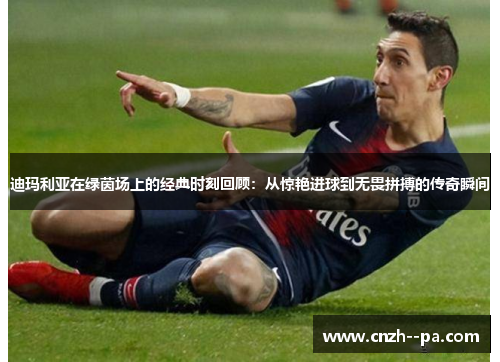 迪玛利亚在绿茵场上的经典时刻回顾:从惊艳进球到无畏拼搏的传奇瞬间 迪玛利亚在绿茵场上的经典时刻回顾:从惊艳进球到无畏拼搏的传奇瞬间