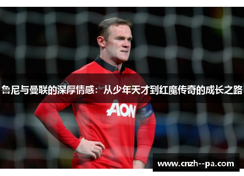 鲁尼与曼联的深厚情感：从少年天才到红魔传奇的成长之路