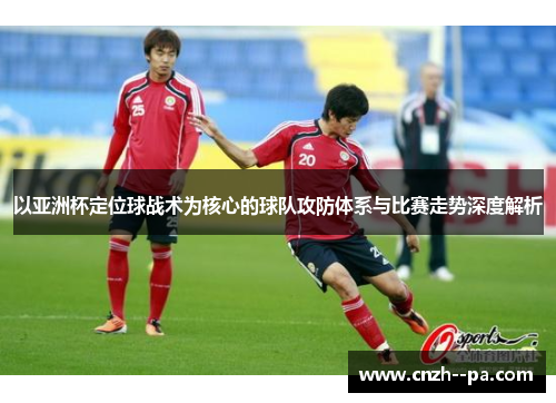 以亚洲杯定位球战术为核心的球队攻防体系与比赛走势深度解析