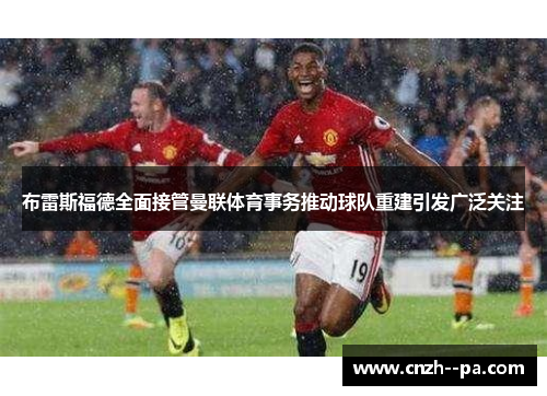布雷斯福德全面接管曼联体育事务推动球队重建引发广泛关注