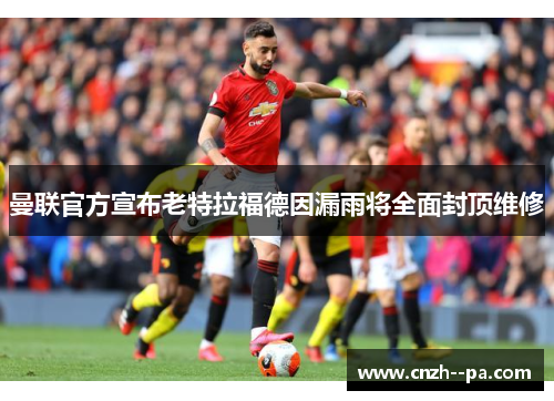 曼联官方宣布老特拉福德因漏雨将全面封顶维修