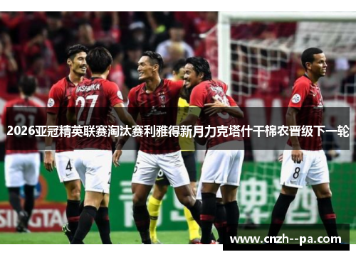 2026亚冠精英联赛淘汰赛利雅得新月力克塔什干棉农晋级下一轮