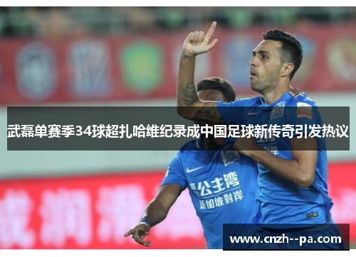 武磊单赛季34球超扎哈维纪录成中国足球新传奇引发热议 武磊单赛季34球超扎哈维纪录成中国足球新传奇引发热议