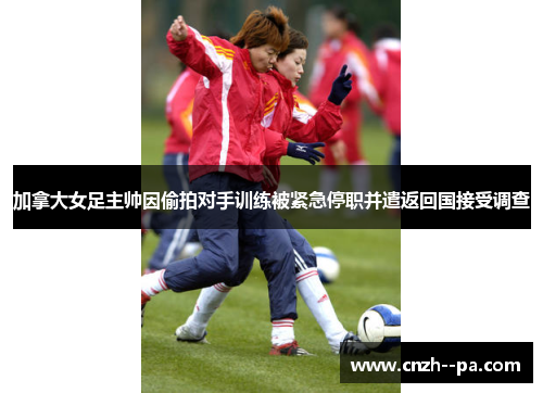 加拿大女足主帅因偷拍对手训练被紧急停职并遣返回国接受调查 加拿大女足主帅因偷拍对手训练被紧急停职并遣返回国接受调查
